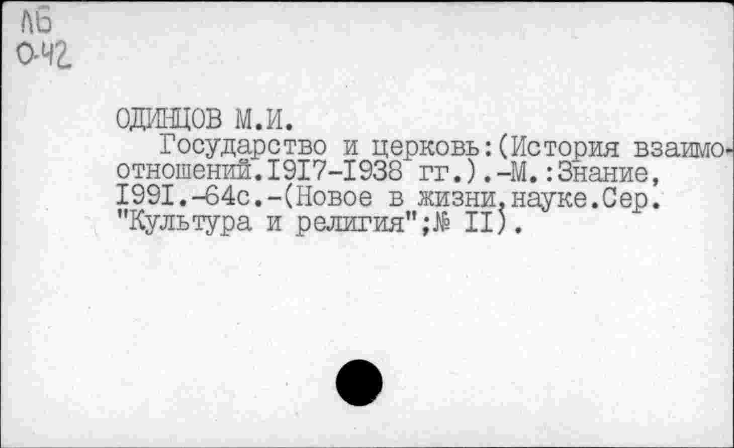 ﻿АЬ
ОН?.
ОДИНЦОВ м.и.
Государство и церковь:(История взаимоотношений. 1917-1938 гг.),-М.:Знание, 1991.-64с.-(Новое в жизни.науке.Сер. ’’Культура и религия” II).